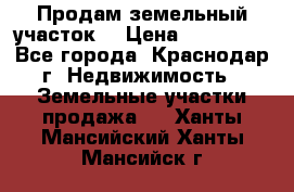 Продам земельный участок  › Цена ­ 570 000 - Все города, Краснодар г. Недвижимость » Земельные участки продажа   . Ханты-Мансийский,Ханты-Мансийск г.